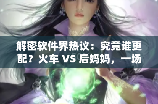 解密软件界热议：究竟谁更配？火车 VS 后妈妈，一场对比分析