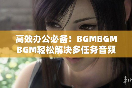 高效办公必备！BGMBGMBGM轻松解决多任务音频管理，价格实惠超实用