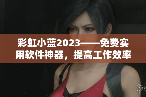 彩虹小蓝2023——免费实用软件神器，提高工作效率的新选择