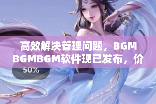 高效解决管理问题，BGMBGMBGM软件现已发布，价格实惠！