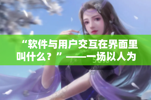 “软件与用户交互在界面里叫什么？”——一场以人为中心的设计变革