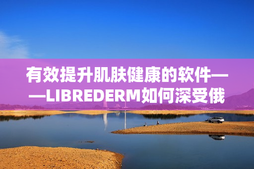 有效提升肌肤健康的软件——LIBREDERM如何深受俄罗斯VE乳青睐？