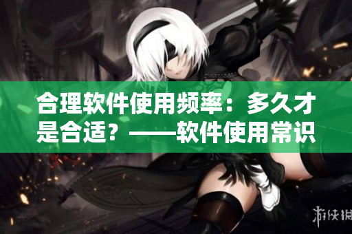 合理软件使用频率：多久才是合适？——软件使用常识分享