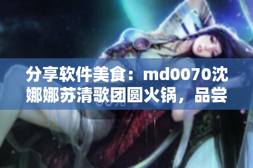 分享软件美食：md0070沈娜娜苏清歌团圆火锅，品尝独家味道