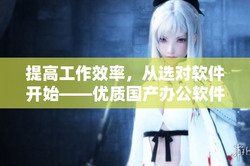 提高工作效率，从选对软件开始——优质国产办公软件最新推荐！