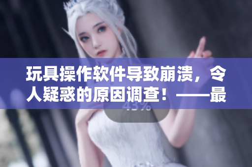 玩具操作软件导致崩溃，令人疑惑的原因调查！——最新软件故障报道