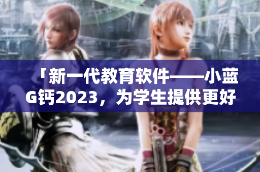 「新一代教育软件——小蓝G钙2023，为学生提供更好的学习体验」