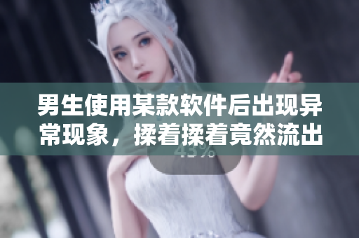 男生使用某款软件后出现异常现象，揉着揉着竟然流出液体，原因是什么？