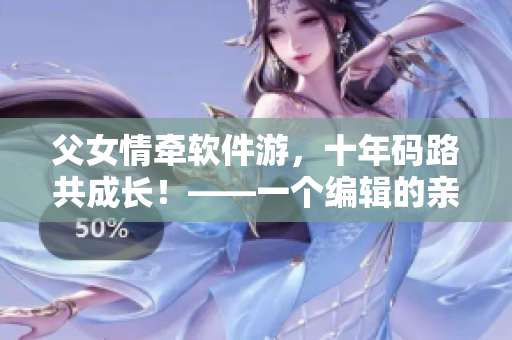 父女情牵软件游，十年码路共成长！——一个编辑的亲身经历