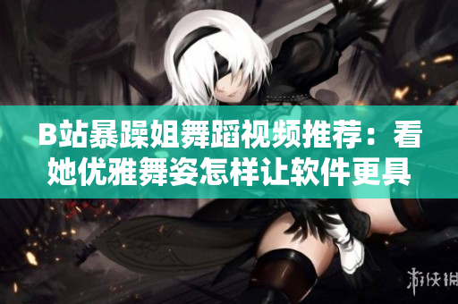 B站暴躁姐舞蹈视频推荐：看她优雅舞姿怎样让软件更具魅力