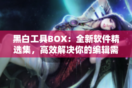 黑白工具BOX：全新软件精选集，高效解决你的编辑需求