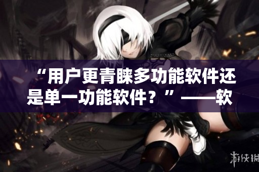 “用户更青睐多功能软件还是单一功能软件？”——软件编辑的思考