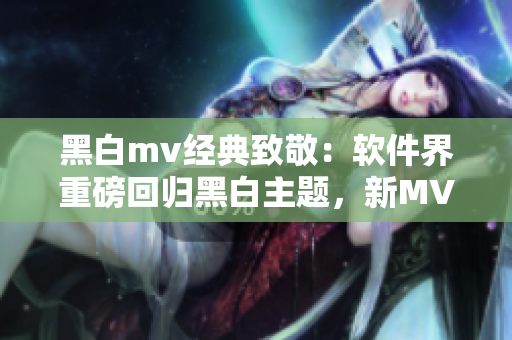 黑白mv经典致敬：软件界重磅回归黑白主题，新MV概念震撼发布！