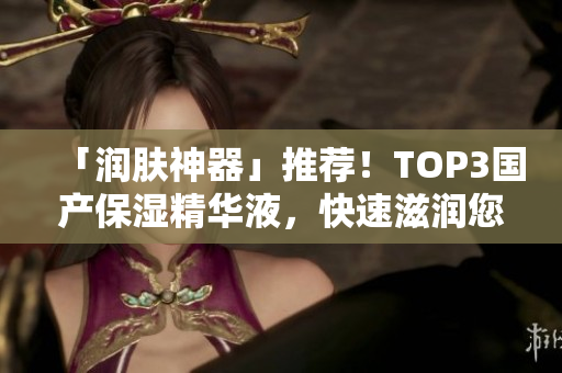 「润肤神器」推荐！TOP3国产保湿精华液，快速滋润您的肌肤