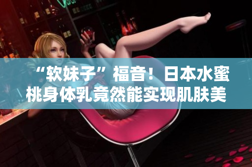 “软妹子”福音！日本水蜜桃身体乳竟然能实现肌肤美白？！