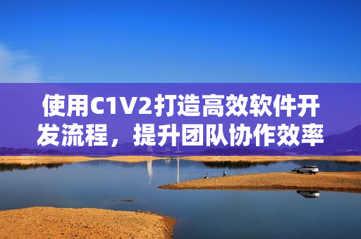 使用C1V2打造高效软件开发流程，提升团队协作效率