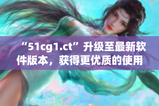 “51cg1.ct”升级至最新软件版本，获得更优质的使用体验