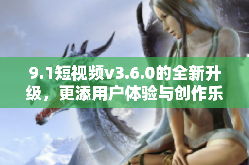 9.1短视频v3.6.0的全新升级，更添用户体验与创作乐趣！