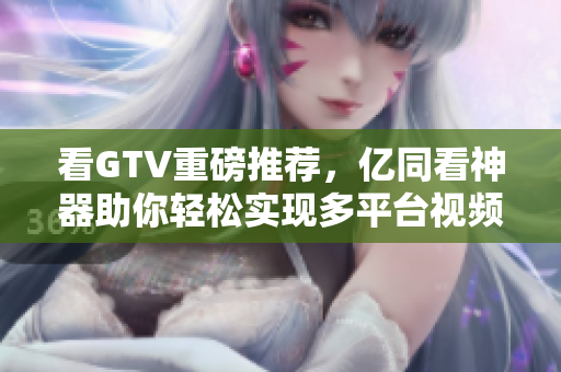 看GTV重磅推荐，亿同看神器助你轻松实现多平台视频在线观看