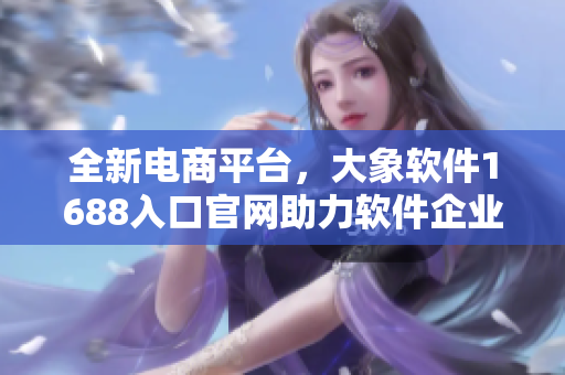全新电商平台，大象软件1688入口官网助力软件企业扩大销售规模
