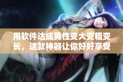 用软件达成男性变大变粗变长，这款神器让你好好享受生活！