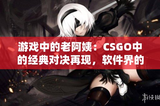 游戏中的老阿姨：CSGO中的经典对决再现，软件界的佼佼者!