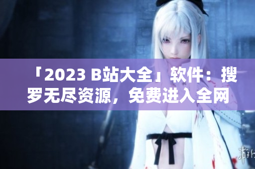 「2023 B站大全」软件：搜罗无尽资源，免费进入全网热播视频入口
