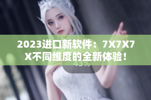 2023进口新软件：7X7X7X不同维度的全新体验！