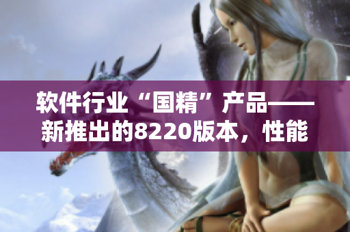 软件行业“国精”产品——新推出的8220版本，性能再升级