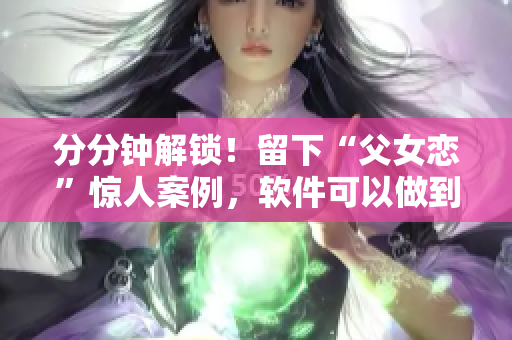 分分钟解锁！留下“父女恋”惊人案例，软件可以做到这一点吗？