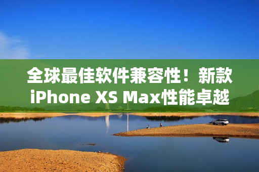 全球最佳软件兼容性！新款iPhone XS Max性能卓越，系统体验更优化