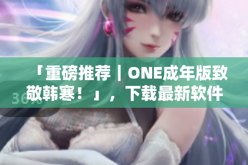 「重磅推荐｜ONE成年版致敬韩寒！」，下载最新软件实现更便捷生活！