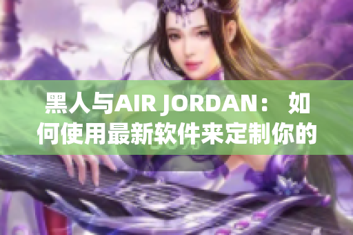 黑人与AIR JORDAN： 如何使用最新软件来定制你的个性化鞋款