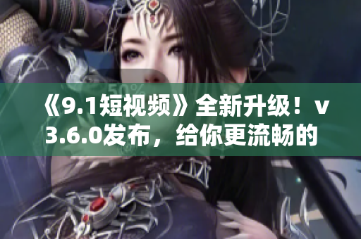 《9.1短视频》全新升级！v3.6.0发布，给你更流畅的使用体验！