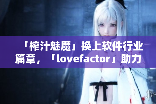 「榨汁魅魔」换上软件行业篇章，「lovefactor」助力情感营销达成