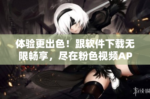 体验更出色！跟软件下载无限畅享，尽在粉色视频APP！