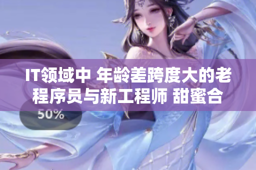 IT领域中 年龄差跨度大的老程序员与新工程师 甜蜜合作的故事