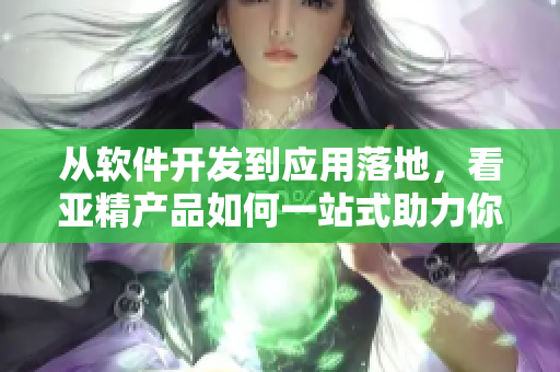 从软件开发到应用落地，看亚精产品如何一站式助力你的业务！