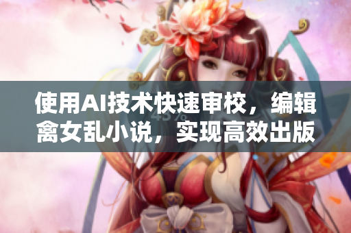 使用AI技术快速审校，编辑禽女乱小说，实现高效出版