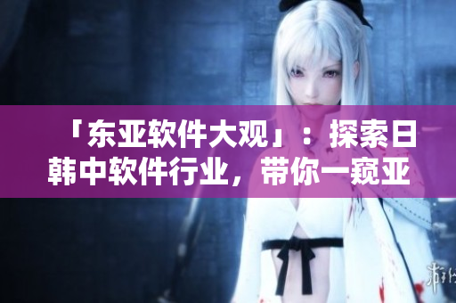「东亚软件大观」：探索日韩中软件行业，带你一窥亚洲软件发展趋势