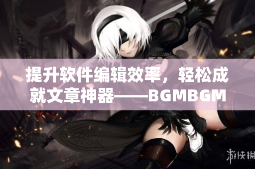 提升软件编辑效率，轻松成就文章神器——BGMBGMBGM软件