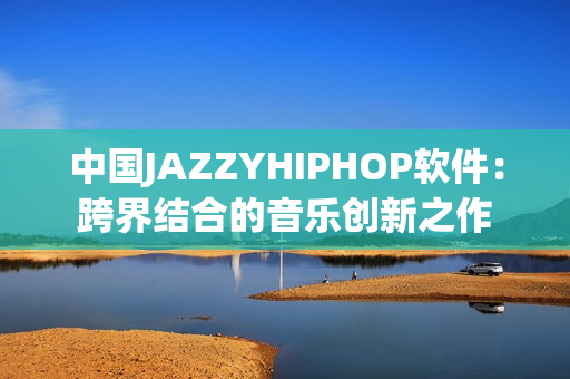 中国JAZZYHIPHOP软件：跨界结合的音乐创新之作