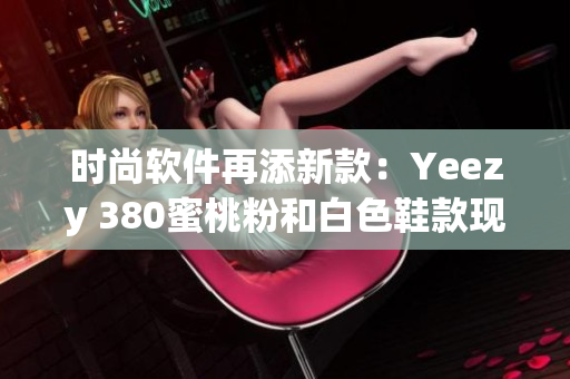 时尚软件再添新款：Yeezy 380蜜桃粉和白色鞋款现已上线