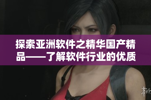 探索亚洲软件之精华国产精品——了解软件行业的优质产品与服务