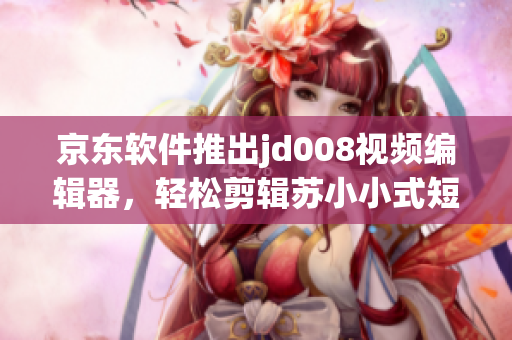 京东软件推出jd008视频编辑器，轻松剪辑苏小小式短视频