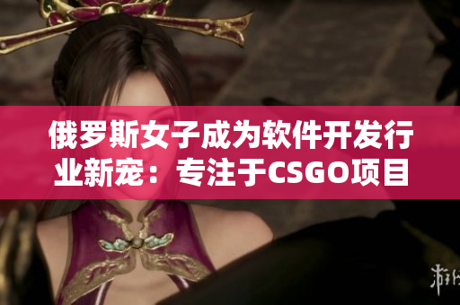 俄罗斯女子成为软件开发行业新宠：专注于CSGO项目的开发与优化