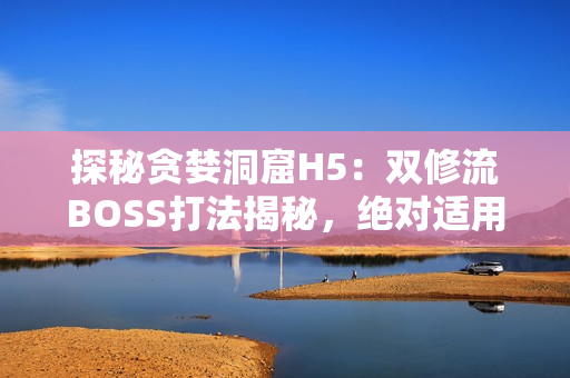 探秘贪婪洞窟H5：双修流BOSS打法揭秘，绝对适用于相关软件！