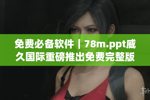 免费必备软件｜78m.ppt威久国际重磅推出免费完整版