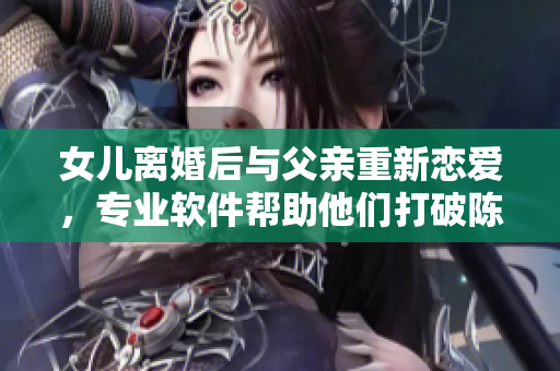 女儿离婚后与父亲重新恋爱，专业软件帮助他们打破陈规重组家庭