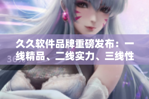 久久软件品牌重磅发布：一线精品、二线实力、三线性价比！